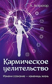 Астрогор А.А. Кармическое целительство Измени сознание-изменишь жизнь